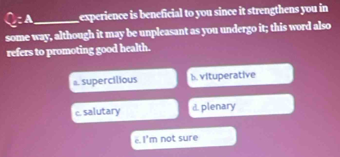 C:A _ experience is beneficial to you since it strengthens you in 
some way, although it may be unpleasant as you undergo it; this word also
refers to promoting good health.
a. supercilious b. vituperative
c. salutary d. plenary
e. l'm not sure