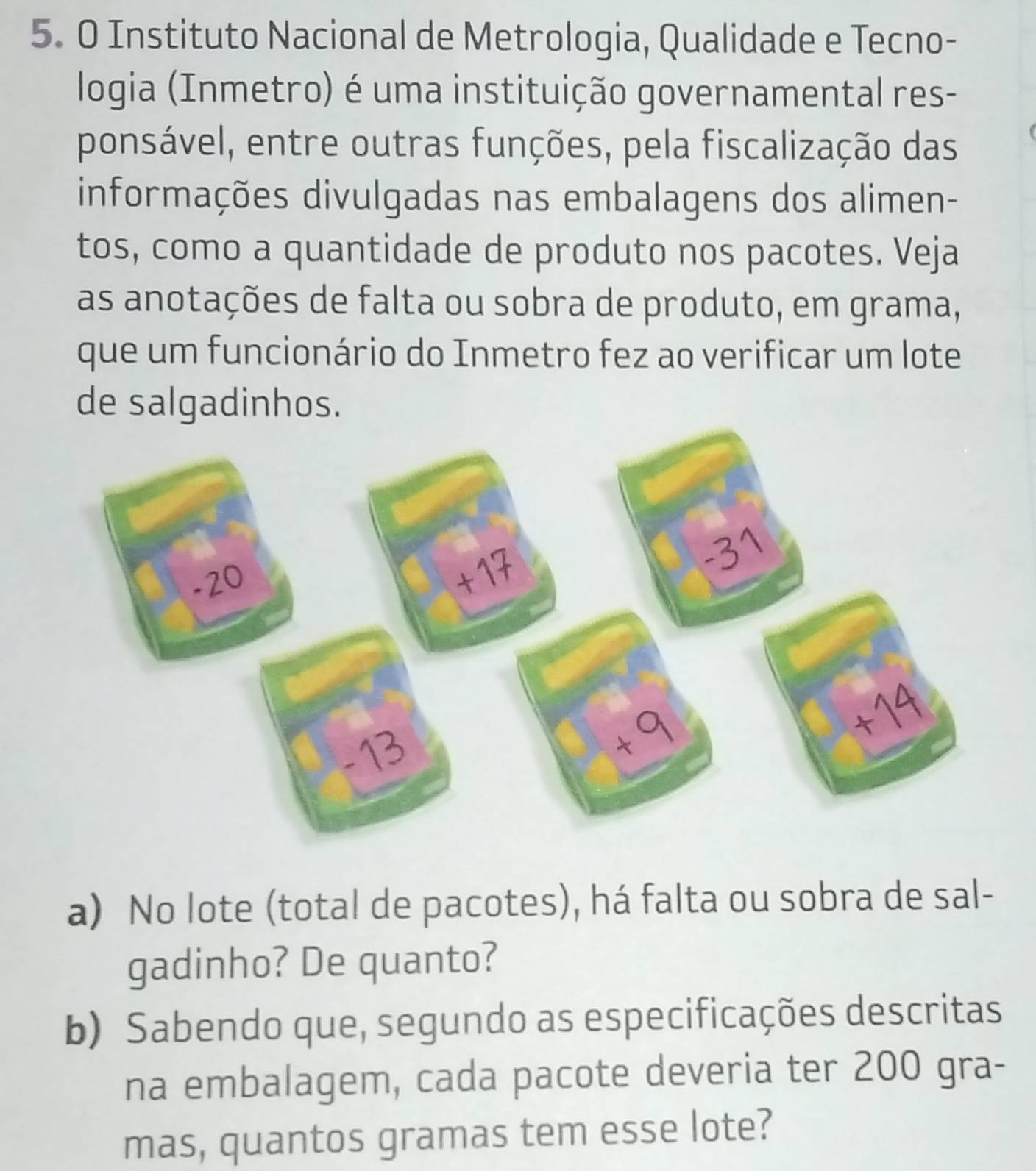 Instituto Nacional de Metrologia, Qualidade e Tecno- 
logia (Inmetro) é uma instituição governamental res- 
ponsável, entre outras funções, pela fiscalização das 
informações divulgadas nas embalagens dos alimen- 
tos, como a quantidade de produto nos pacotes. Veja 
as anotações de falta ou sobra de produto, em grama, 
que um funcionário do Inmetro fez ao verificar um lote 
de salgadinhos. 
a) No lote (total de pacotes), há falta ou sobra de sal- 
gadinho? De quanto? 
b) Sabendo que, segundo as especificações descritas 
na embalagem, cada pacote deveria ter 200 gra- 
mas, quantos gramas tem esse lote?