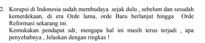 Korupsi di Indonesia sudah membudaya sejak dulu , sebelum dan sesudah 
kemerdekaan, di era Orde lama, orde Baru berlanjut hingga Orde 
Reformasi sekarang ini. 
Kemukakan pendapat sdr, mengapa hal ini masih terus terjadi , apa 
penyebabnya , Jelaskan dengan ringkas !