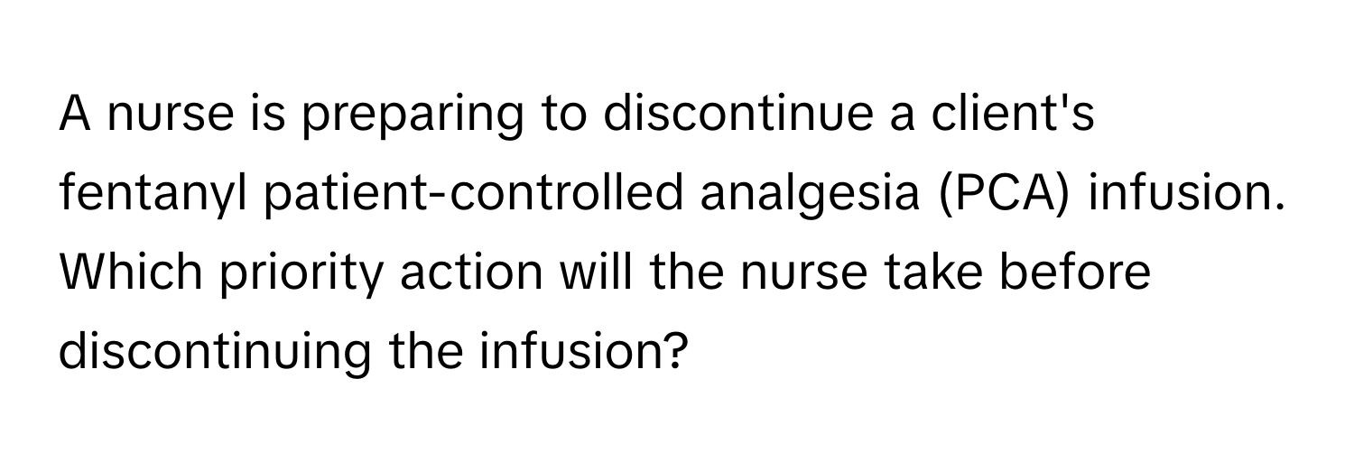 A nurse is preparing to discontinue a client's fentanyl patient-controlled analgesia (PCA) infusion. Which priority action will the nurse take before discontinuing the infusion?