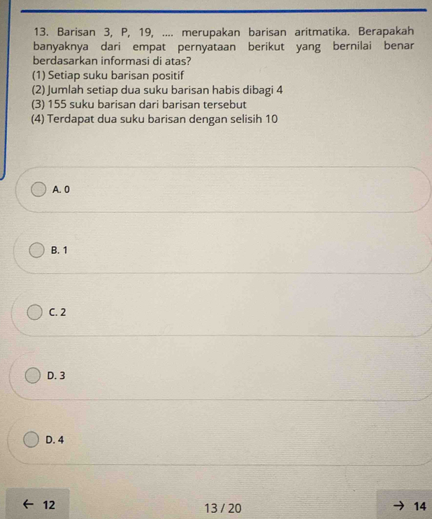 Barisan 3, P, 19, .... merupakan barisan aritmatika. Berapakah
banyaknya dari empat pernyataan berikut yang bernilai benar
berdasarkan informasi di atas?
(1) Setiap suku barisan positif
(2) Jumlah setiap dua suku barisan habis dibagi 4
(3) 155 suku barisan dari barisan tersebut
(4) Terdapat dua suku barisan dengan selisih 10
A. 0
B. 1
C. 2
D. 3
D. 4
12
13 / 20 14