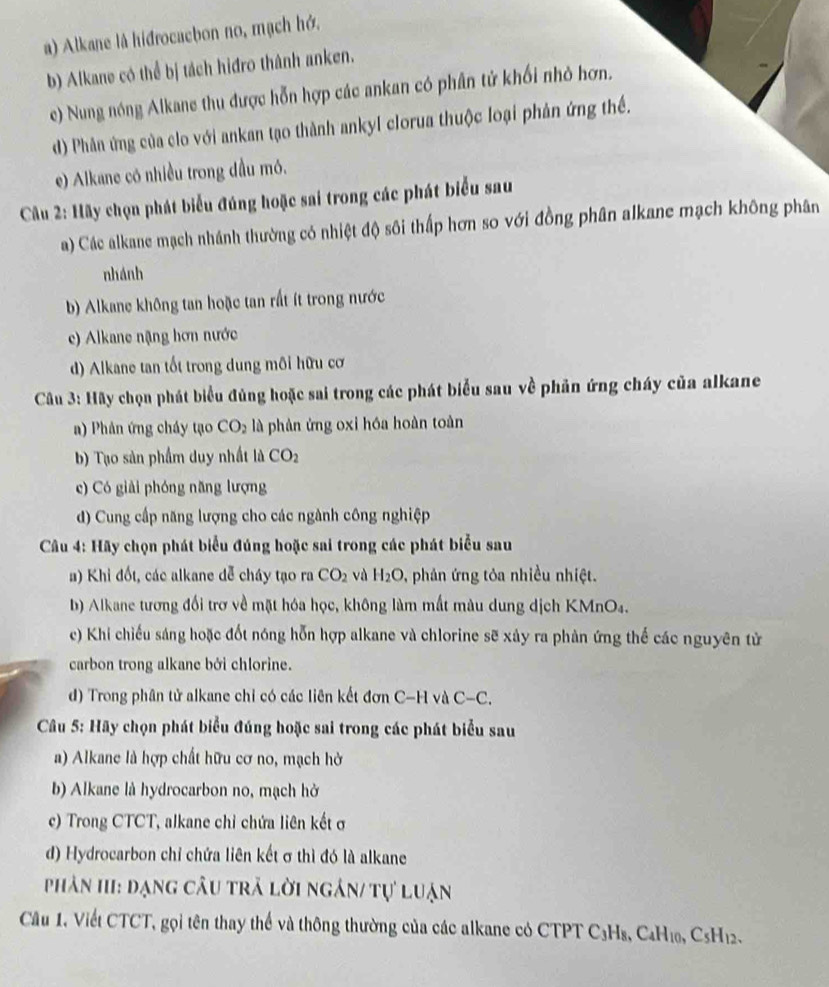 a) Alkane là hidrocacbon no, mạch hớ.
b) Alkane có thể bị tách hiđro thành anken.
e) Nung nóng Alkane thu được hỗn hợp các ankan có phân tử khối nhỏ hợn.
d) Phân ứng của clo với ankan tạo thành ankyl clorua thuộc loại phản ứng thế.
e) Alkane có nhiều trong dầu mó.
Câu 2: Hãy chọn phát biểu đúng hoặc sai trong các phát biểu sau
a) Các alkane mạch nhánh thường có nhiệt độ sôi thấp hơn so với đồng phân alkane mạch không phân
nhánh
b) Alkane không tan hoặc tan rất ít trong nước
e) Alkane nặng hơn nước
d) Alkane tan tốt trong dung môi hữu cơ
Câu 3: Hãy chọn phát biểu đủng hoặc sai trong các phát biểu sau về phản ứng cháy của alkane
a) Phản ứng cháy tạo CO_2 là phản ứng oxi hóa hoàn toàn
b) Tạo sản phẩm duy nhất là CO_2
c) Có giải phóng năng lượng
d) Cung cấp năng lượng cho các ngành công nghiệp
Câu 4: Hãy chọn phát biểu đúng hoặc sai trong các phát biểu sau
a) Khi đốt, các alkane đễ cháy tạo ra CO_2 và H_2O *  phản ứng tỏa nhiều nhiệt.
b) Alkane tương đối trơ về mặt hóa học, không làm mất màu dung dịch KMnO₄.
c) Khi chiếu sáng hoặc đốt nóng hỗn hợp alkane và chlorine sẽ xây ra phản ứng thế các nguyên tử
carbon trong alkane bởi chlorine.
d) Trong phân tử alkane chỉ có các liên kết đơn C-H và C-C
Câu 5: Hãy chọn phát biểu đúng hoặc sai trong các phát biểu sau
a) Alkane là hợp chất hữu cơ no, mạch hở
b) Alkane là hydrocarbon no, mạch hở
c) Trong CTCT, alkane chỉ chứa liên kết ở
d) Hydrocarbon chỉ chứa liên kết σ thì đó là alkane
phân hII: đạng câu trã lời ngân/ tự luận
Câu 1. Viết CTCT, gọi tên thay thể và thông thường của các alkane có CTPT C₃Hs, C4H₁₀, CsH₁2.