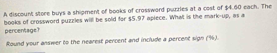 A discount store buys a shipment of books of crossword puzzles at a cost of $4.60 each. The 
books of crossword puzzles will be sold for $5.97 apiece. What is the mark-up, as a 
percentage? 
Round your answer to the nearest percent and include a percent sign (%).