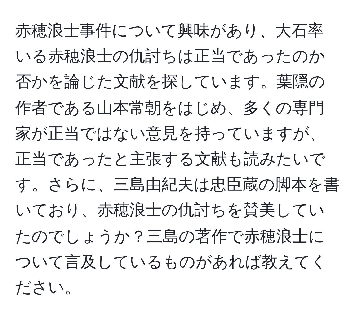 赤穂浪士事件について興味があり、大石率いる赤穂浪士の仇討ちは正当であったのか否かを論じた文献を探しています。葉隠の作者である山本常朝をはじめ、多くの専門家が正当ではない意見を持っていますが、正当であったと主張する文献も読みたいです。さらに、三島由紀夫は忠臣蔵の脚本を書いており、赤穂浪士の仇討ちを賛美していたのでしょうか？三島の著作で赤穂浪士について言及しているものがあれば教えてください。