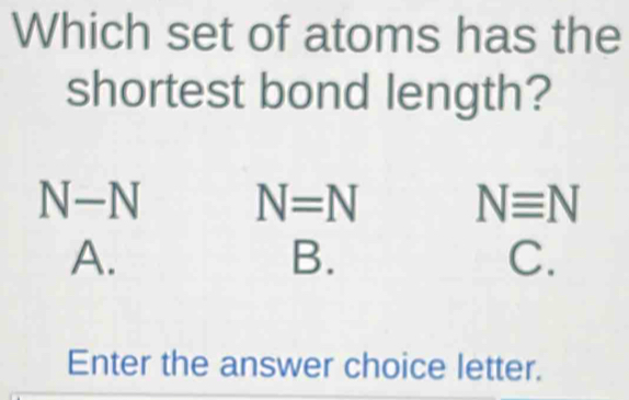 Which set of atoms has the
shortest bond length?
N-N N=N Nequiv N
A.
B.
C.
Enter the answer choice letter.