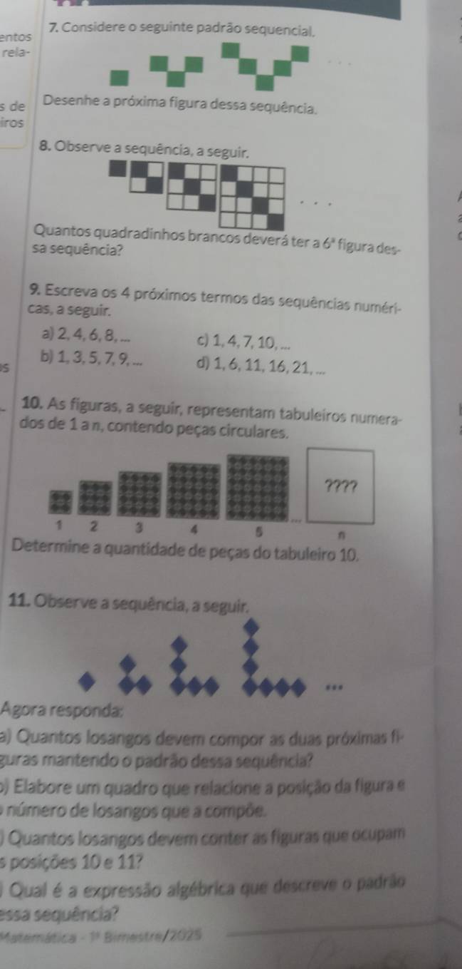 Considere o seguinte padrão sequencial, 
entos 
rela- 
s de Desenhe a próxima figura dessa sequência. 
iros 
8. Observe a sequência, a seguir. 
Quantos quadradinhos brancos deverá ter a 6^2 figura des- 
sa sequência? 
9. Escreva os 4 próximos termos das sequências numéri- 
cas, a seguir. 
a) 2, 4, 6, 8, ... c) 1, 4, 7, 10, ... 
s 
b) 1, 3, 5, 7, 9, ... d) 1, 6, 11, 16, 21, ... 
10. As figuras, a seguir, representam tabuleiros numera- 
dos de 1 a n, contendo peças circulares. 
????
1 2 3 4 5 n 
Determine a quantidade de peças do tabuleiro 10. 
11. Observe a sequência, a seguir. 
Agora responda: 
a) Quantos losangos devem compor as duas próximas fi- 
guras mantendo o padrão dessa sequência? 
o) Elabore um quadro que relacione a posição da figura e 
o número de losangos que a compõe. 
) Quantos losangos devem conter as figuras que ocupam 
s posições 10 e 11? 
) Qual é a expressão algébrica que descreve o padrão 
essa sequência? 
Matemática -1^3 Bimestre/ 2025