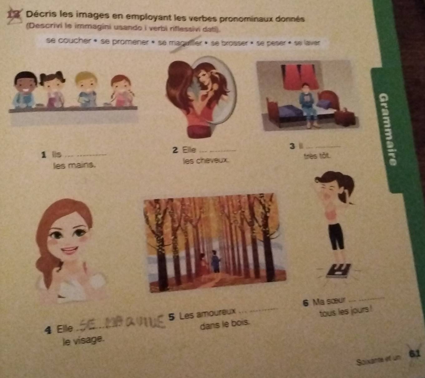 Décris les images en employant les verbes pronominaux donnés 
(Descrivi le immagini usando i verbi riflessivi dati). 
se coucher « se proméner » se maguiller » se brosser » se peser » se laver 
1 lis_ 
2 Elle_ 
3 _ 
les mains. les cheveux. très tôt. 
; 
6 Ma sœur 
_ 
dans le bois. tous les jours ! 
4 Elle _5 Les amoureux 
le visage. 
Soixante et un 61