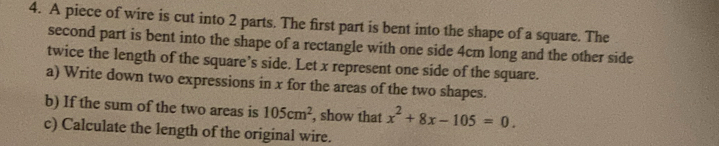 A piece of wire is cut into 2 parts. The first part is bent into the shape of a square. The 
second part is bent into the shape of a rectangle with one side 4cm long and the other side 
twice the length of the square’s side. Let x represent one side of the square. 
a) Write down two expressions in x for the areas of the two shapes. 
b) If the sum of the two areas is 105cm^2 , show that x^2+8x-105=0. 
c) Calculate the length of the original wire.