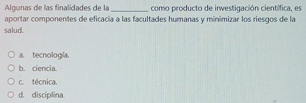 Algunas de las finalidades de la _como producto de investigación científica, es
aportar componentes de eficacia a las facultades humanas y minimizar los riesgos de la
salud.
a. tecnología.
b. ciencia.
c. técnica.
d. disciplina.