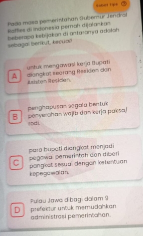 Sobat fips
Pada masa pemerintahan Gubernur Jendral
Raffles di Indonesia pernah dijalankan
beberapa kebijakan di antaranya adalah
sebagai berikut, kecuali
untuk mengawasi kerja Bupati 
A diangkat seorang Resïden dan
Asisten Residen.
penghapusan segala bentuk
B penyerahan wajib dan kerja paksɑ/
rodi.
para bupati diangkat menjadi
pegawai pemerintah dan diberi
C pangkat sesuai dengan ketentuan
kepegawaian.
Pulau Jawa dibagi dalam 9
D prefektur untuk memudahkan
administrasi pemerintahan.