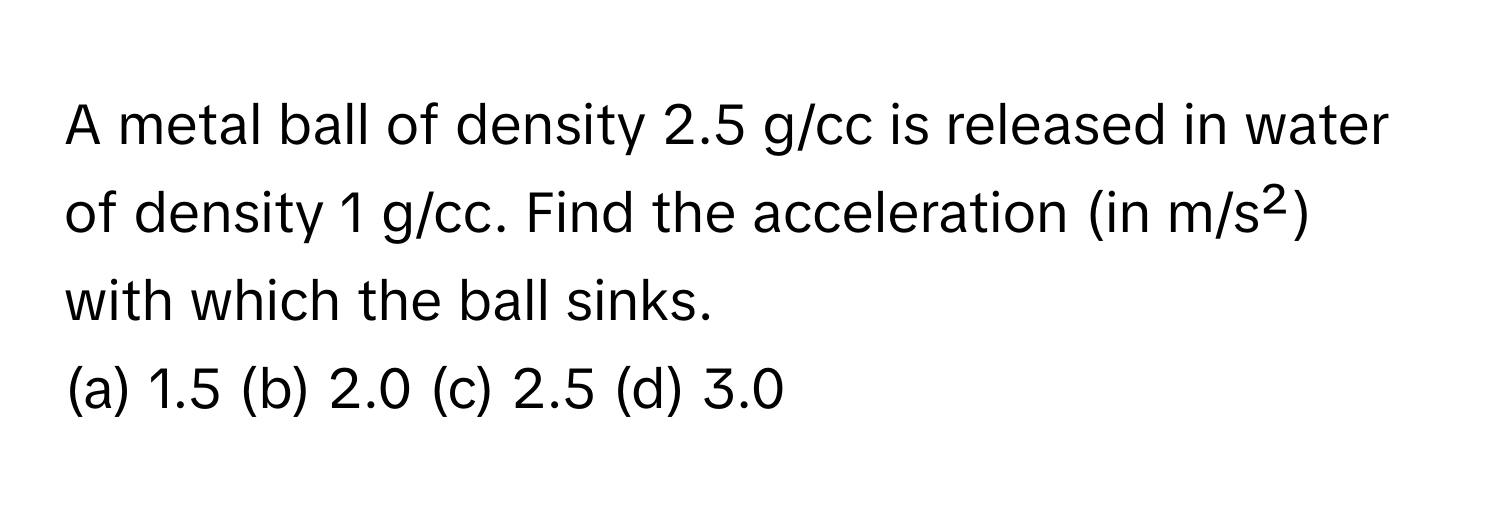 A metal ball of density 2.5 g/cc is released in water of density 1 g/cc. Find the acceleration (in m/s²) with which the ball sinks.

(a) 1.5 (b) 2.0 (c) 2.5 (d) 3.0