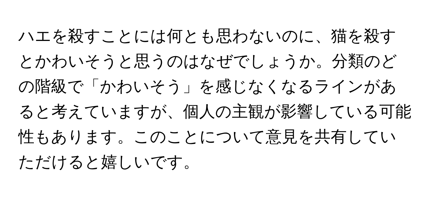 ハエを殺すことには何とも思わないのに、猫を殺すとかわいそうと思うのはなぜでしょうか。分類のどの階級で「かわいそう」を感じなくなるラインがあると考えていますが、個人の主観が影響している可能性もあります。このことについて意見を共有していただけると嬉しいです。