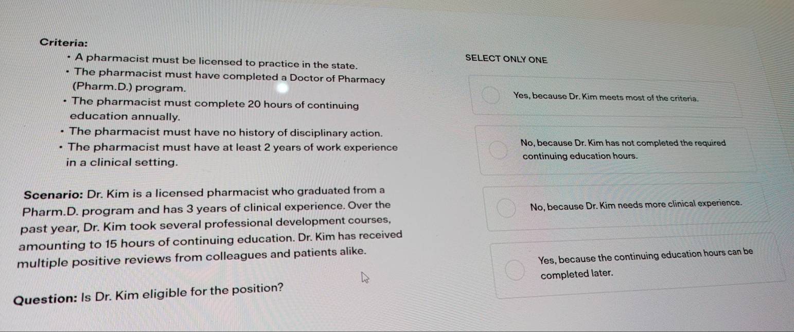 Criteria: SELECT ONLY ONE
. A pharmacist must be licensed to practice in the state.
The pharmacist must have completed a Doctor of Pharmacy
(Pharm.D.) program. Yes, because Dr. Kim meets most of the criteria.
The pharmacist must complete 20 hours of continuing
education annually.
The pharmacist must have no history of disciplinary action.
The pharmacist must have at least 2 years of work experience
No, because Dr. Kim has not completed the required
in a clinical setting. continuing education hours.
Scenario: Dr. Kim is a licensed pharmacist who graduated from a
Pharm.D. program and has 3 years of clinical experience. Over the
No, because Dr. Kim needs more clinical experience.
past year, Dr. Kim took several professional development courses,
amounting to 15 hours of continuing education. Dr. Kim has received
Yes, because the continuing education hours can be
multiple positive reviews from colleagues and patients alike.
Question: Is Dr. Kim eligible for the position? completed later.