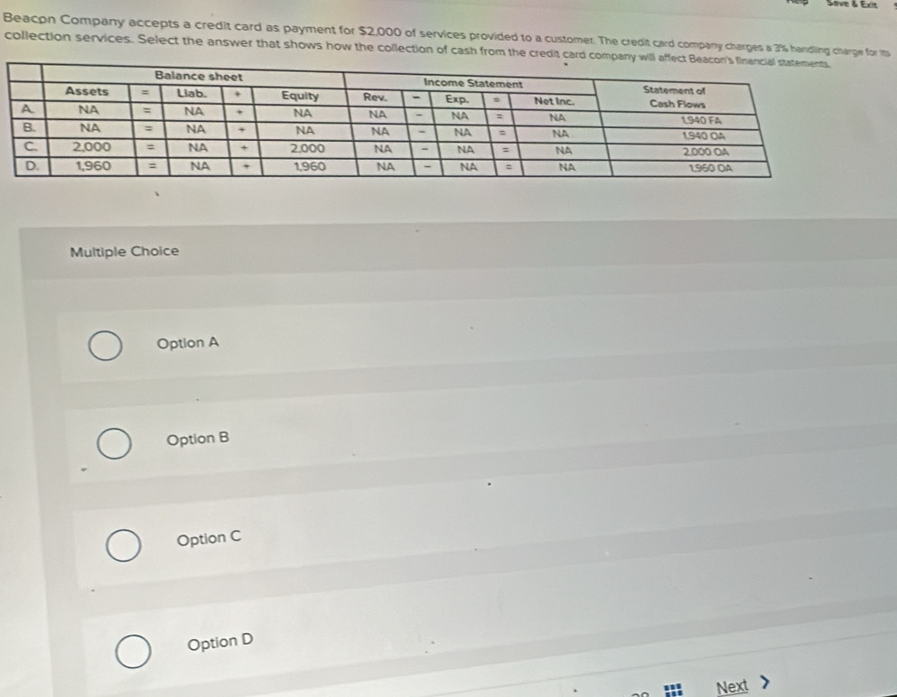 Slive & Exa
Beacon Company accepts a credit card as payment for $2,000 of services provided to a customer. The credit card company charges a 3% handling charge for it
collection services. Select the answer that shows how the collection of cash from the credit card company
Multiple Choice
Option A
Option B
Option C
Option D
Next