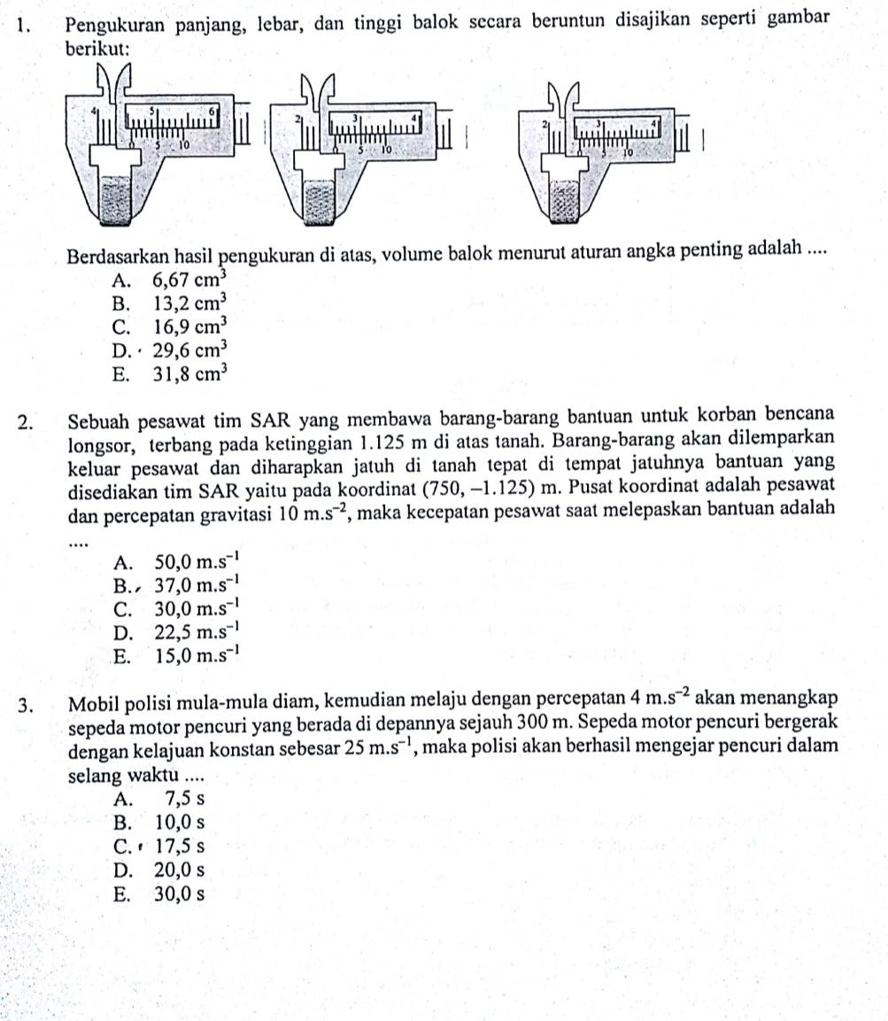 Pengukuran panjang, lebar, dan tinggi balok secara beruntun disajikan seperti gambar
berikut:
10
10
Berdasarkan hasil pengukuran di atas, volume balok menurut aturan angka penting adalah ....
A. 6,67cm^3
B. 13,2cm^3
C. 16,9cm^3
D. · 29,6cm^3
E. 31,8cm^3
2. Sebuah pesawat tim SAR yang membawa barang-barang bantuan untuk korban bencana
longsor, terbang pada ketinggian 1.125 m di atas tanah. Barang-barang akan dilemparkan
keluar pesawat dan diharapkan jatuh di tanah tepat di tempat jatuhnya bantuan yang
disediakan tim SAR yaitu pada koordinat (750,-1.125)m. Pusat koordinat adalah pesawat
dan percepatan gravitasi 10m.s^(-2) , maka kecepatan pesawat saat melepaskan bantuan adalah
_
…
A. 50,0m.s^(-1)
B. 37,0m.s^(-1)
C. 30,0m.s^(-1)
D. 22,5m.s^(-1)
E. 15,0m.s^(-1)
3. Mobil polisi mula-mula diam, kemudian melaju dengan percepatan 4m.s^(-2) akan menangkap
sepeda motor pencuri yang berada di depannya sejauh 300 m. Sepeda motor pencuri bergerak
dengan kelajuan konstan sebesar 25m.s^(-1) , maka polisi akan berhasil mengejar pencuri dalam
selang waktu ....
A. 7,5 s
B. 10,0 s
C.  17,5 s
D. 20,0 s
E. 30,0 s