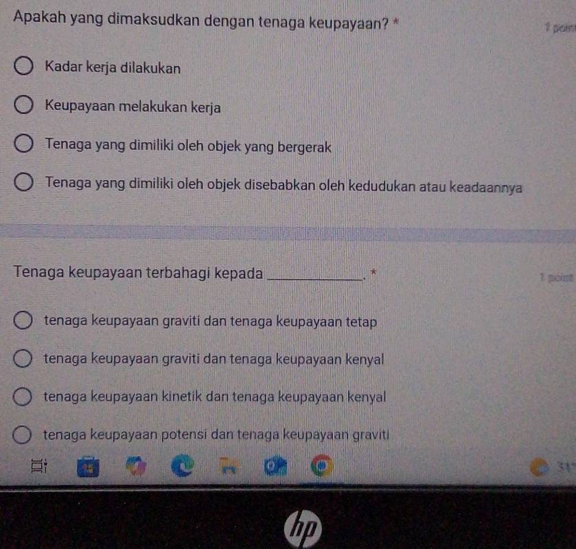 Apakah yang dimaksudkan dengan tenaga keupayaan? * 1 pain
Kadar kerja dilakukan
Keupayaan melakukan kerja
Tenaga yang dimiliki oleh objek yang bergerak
Tenaga yang dimiliki oleh objek disebabkan oleh kedudukan atau keadaannya
Tenaga keupayaan terbahagi kepada_ 1 poist
.. *
tenaga keupayaan graviti dan tenaga keupayaan tetap
tenaga keupayaan graviti dan tenaga keupayaan kenyal
tenaga keupayaan kinetik dan tenaga keupayaan kenyal
tenaga keupayaan potensi dan tenaga keupayaan graviti
a
31°