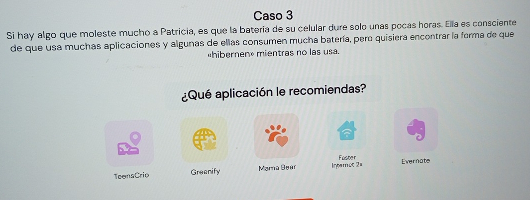 Caso 3 
Si hay algo que moleste mucho a Patricia, es que la batería de su celular dure solo unas pocas horas. Ella es consciente 
de que usa muchas aplicaciones y algunas de ellas consumen mucha batería, pero quisiera encontrar la forma de que 
«hibernen» mientras no las usa. 
¿Qué aplicación le recomiendas? 
Faster 
TeensCrio Greenify Mama Bear Internet 2x Evernote