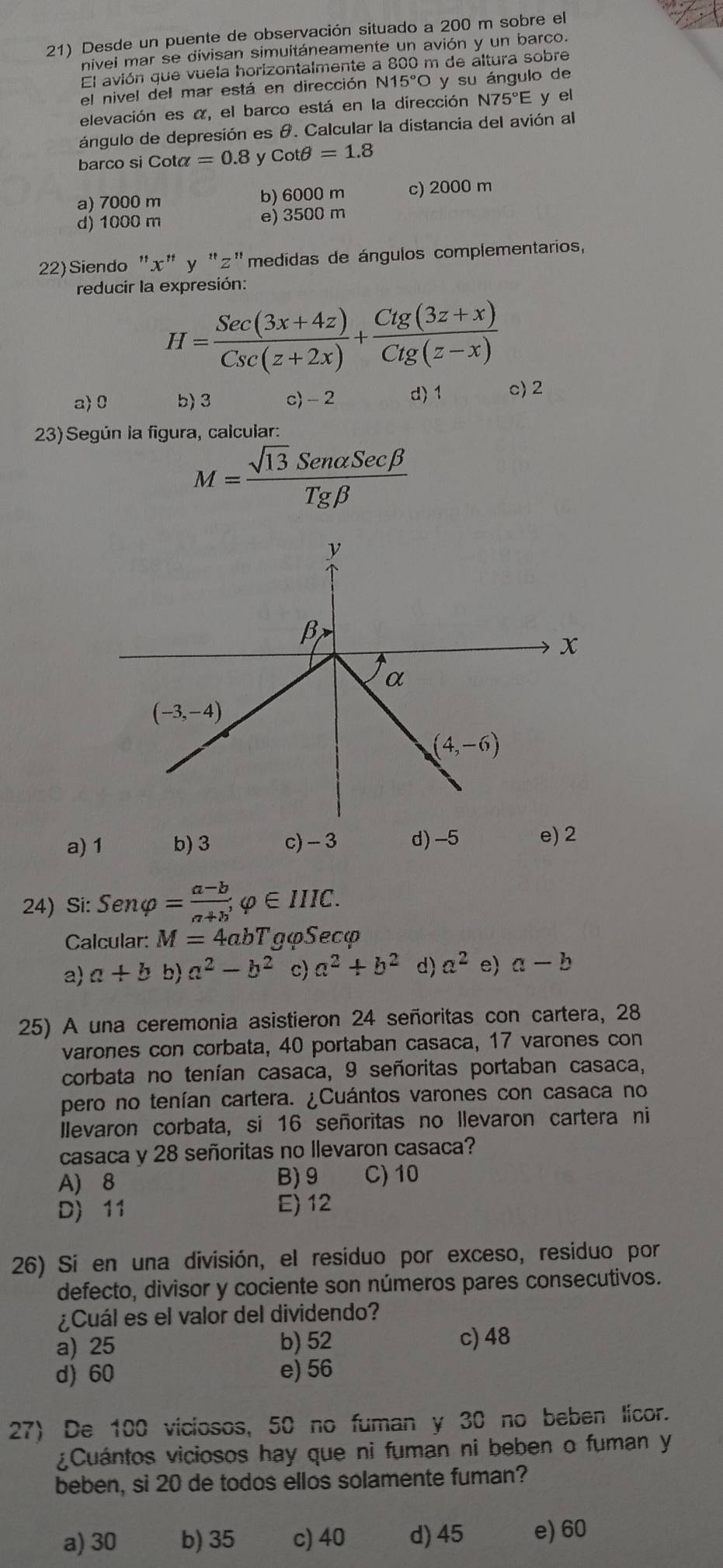 21) Desde un puente de observación situado a 200 m sobre el
nivei mar se divisan simuitáneamente un avión y un barco.
El avión que vuela horizontalmente a 800 m de áltura sobre
el nivel del mar está en dirección N1 15°O y su ángulo de
elevación es α, el barco está en la dirección I N75°E E y el
ángulo de depresión es θ. Calcular la distancia del avión al
barco si Cota =0.8 y cot θ =1.8
a) 7000 m b) 6000 m c) 2000 m
d) 1000 m e) 3500 m
22)Siendo "x" y "z"medidas de ángulos complementarios,
reducir la expresión:
H= (Sec(3x+4z))/Csc(z+2x) + (Cig(3z+x))/Cig(z-x) 
a> 0 b)3 c) - 2 d) 1 c) 2
23) Según la figura, calcular:
M= sqrt(13)Senalpha Secbeta /Tgbeta  
a)1 b) 3 c) - 3 d) -5 e) 2
24) Si: Senvarphi = (a-b)/a+b ,varphi ∈ IIIC.
Calcular: M=4 abT gφSecφ
a a+b a^2-b^2 c) a^2+b^2 d) a^2 e) a-b
25) A una ceremonia asistieron 24 señoritas con cartera, 28
varones con corbata, 40 portaban casaca, 17 varones con
corbata no tenían casaca, 9 señoritas portaban casaca,
pero no tenían cartera. ¿Cuántos varones con casaca no
Ilevaron corbata, si 16 señoritas no llevaron cartera ni
casaca y 28 señoritas no llevaron casaca?
A) 8 B) 9 C) 10
D) 11 E) 12
26) Sí en una división, el residuo por exceso, residuo por
defecto, divisor y cociente son números pares consecutivos.
¿Cuál es el valor del dividendo?
a) 25 b) 52 c) 48
d) 60 e) 56
27) De 100 viciosos, 50 no fuman y 30 no beben licor.
¿Cuántos viciosos hay que ni fuman ni beben o fuman y
beben, si 20 de todos ellos solamente fuman?
a) 30 b) 35 c) 40 d) 45 e) 60