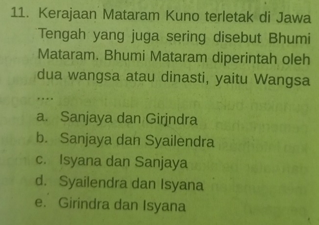 Kerajaan Mataram Kuno terletak di Jawa
Tengah yang juga sering disebut Bhumi
Mataram. Bhumi Mataram diperintah oleh
dua wangsa atau dinasti, yaitu Wangsa
.
a. Sanjaya dan Girjndra
b. Sanjaya dan Syailendra
c. Isyana dan Sanjaya
d. Syailendra dan Isyana
e. Girindra dan Isyana