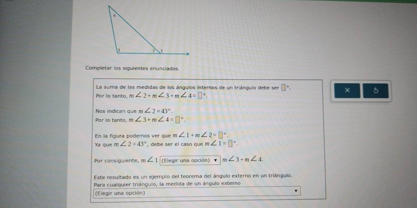 Completar los siguientes enunciados. 
La suma de las medidas de los ángulos internos de un triángulo debe ser □°. 
× 5 
Por lo tanto, m∠ 2+m∠ 3+m∠ 4=□°. 
Nos indican que m∠ 2=43°. 
Por lo tanto, m∠ 3+m∠ 4=□°. 
En la figura podemos ver que m∠ 1+m∠ 2=□°. 
Ya que m∠ 2=43° , debe ser el caso que m∠ 1=□°. 
Por consiguiente, m∠ 1 (Elegir una opción) m∠ 3+m∠ 4. 
Este resultado es un ejemplo del teorema del ángulo externo en un triángulo. 
Para cualquier triángulo, la medida de un ángulo externo 
(Elegir una opción)