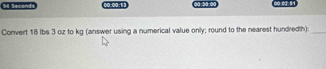94 Seconds 00:00:13 00:30:00 00:02:51 
Convert 18 lbs 3 oz to kg (answer using a numerical value only; round to the nearest hundredth):_