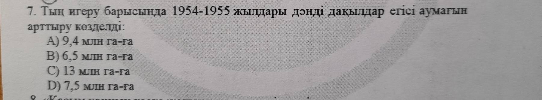 Τыη игеру барысьнда 1954-1955 жьιлηπарьдδнді даκьδηπар егісі аумарьн
арттыру кθзделді:
A) 9,4 млн га-fа
B) 6,5 млн га-га
C) 13 млн га-fa
D) 7,5 млн га-га