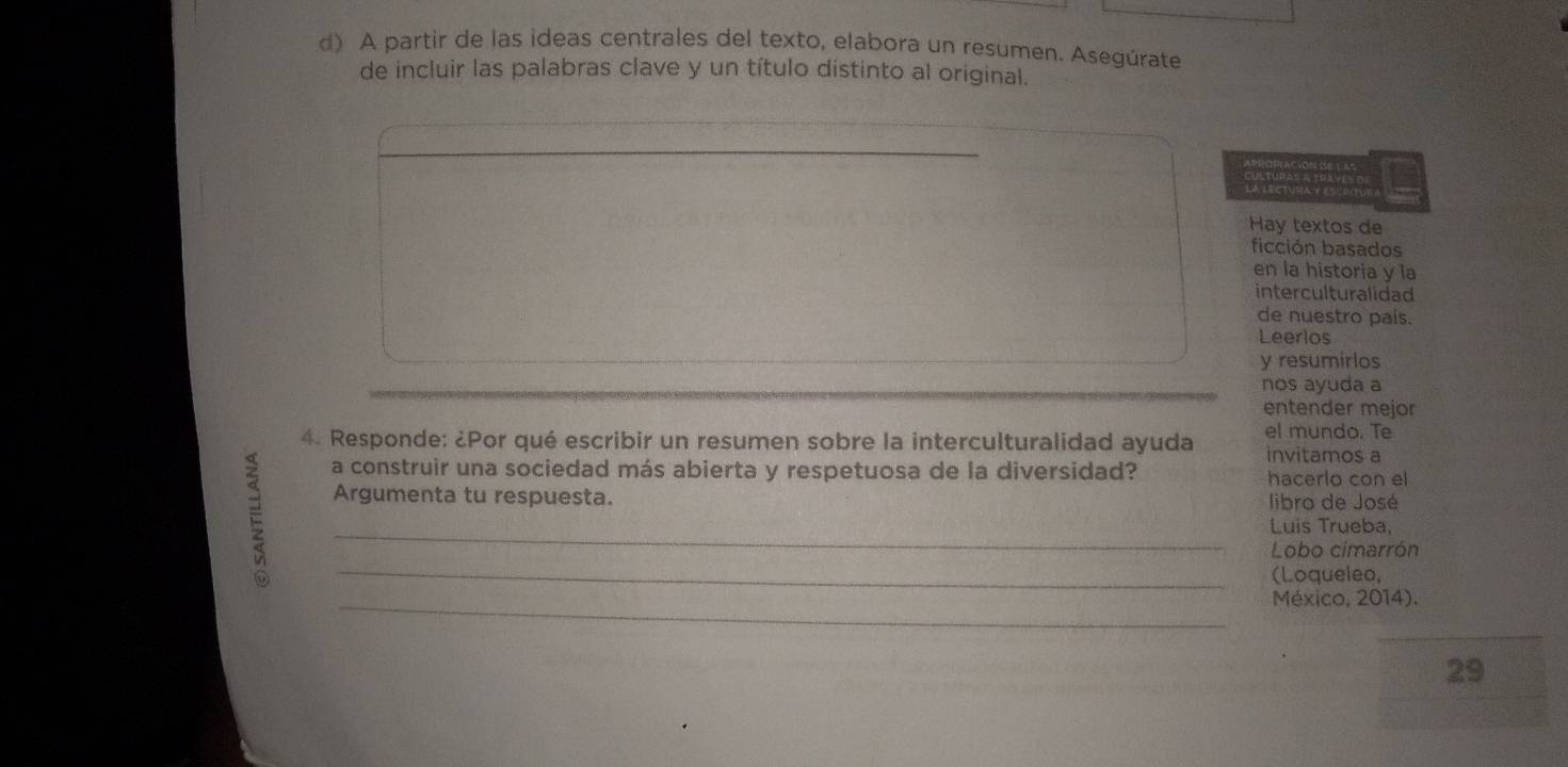 A partir de las ideas centrales del texto, elabora un resumen. Asegúrate 
de incluir las palabras clave y un título distinto al original. 
_ 
Hay textos de 
ficción basados 
en la historia y la 
interculturalidad 
de nuestro pais. 
Leerlos 
y resumirlos 
nos ayuda a 
entender mejor 
4. Responde: ¿Por qué escribir un resumen sobre la interculturalidad ayuda el mundo. Te invitamos a 
E 
a construir una sociedad más abierta y respetuosa de la diversidad? hacerlo con el 
Argumenta tu respuesta. libro de José 
_ 
Luis Trueba, 
_ 
Lobo cimarrón 
(Loqueleo, 
_México, 2014). 
29