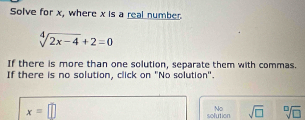 Solve for x, where x is a real number.
sqrt[4](2x-4)+2=0
If there is more than one solution, separate them with commas.
If there is no solution, click on "No solution".
x=□
No
solution sqrt(□ ) sqrt[□](□ )