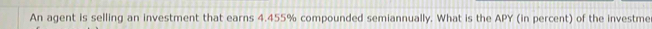 An agent is selling an investment that earns 4.455% compounded semiannually. What is the APY (in percent) of the investme