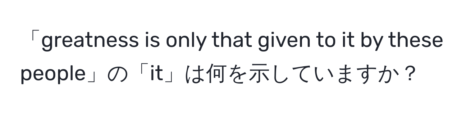 「greatness is only that given to it by these people」の「it」は何を示していますか？