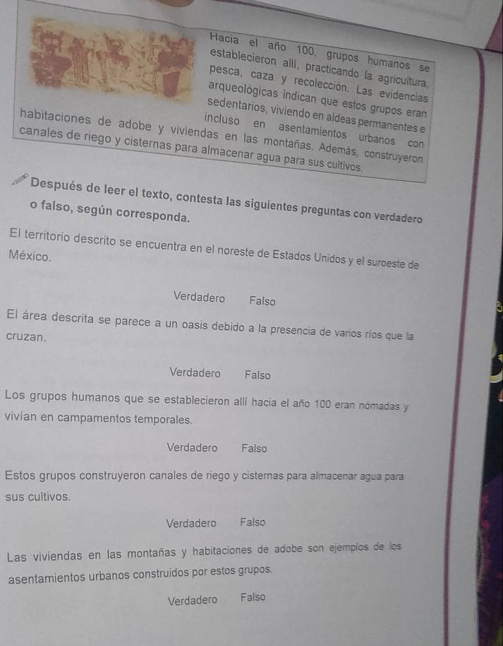 Hacia el año 100, grupos humanos se
establecieron allí, practicando la agricultura.
pesca, caza y recolección. Las evidencias
arqueológicas indican que estos grupos eran
sedentarios, viviendo en aldeas permanentes e
incluso en asentamientos urbanos con
habitaciones de adobe y viviendas en las montañas. Además, construyeron
canales de riego y cisternas para almacenar agua para sus cultivos.
Después de leer el texto, contesta las siguientes preguntas con verdadero
o falso, según corresponda.
El territorio descrito se encuentra en el noreste de Estados Unidos y el suroeste de
México.
Verdadero Falso
El área descrita se parece a un oasis debido a la presencia de varios ríos que la
cruzan.
Verdadero Falso
Los grupos humanos que se establecieron allí hacia el año 100 eran nomadas y
vivían en campamentos temporales.
Verdadero Falso
Estos grupos construyeron canales de riego y cisternas para almacenar agua para
sus cultivos.
Verdadero Falso
Las viviendas en las montañas y habitaciones de adobe son ejempíos de los
asentamientos urbanos construidos por estos grupos.
Verdadero Falso