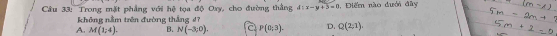 Trong mặt phẳng với hệ tọa độ Oxy, cho đường thằng d:x-y+3=0. Điểm nào dưới đây
không nằm trên đường thắng d?
A. M(1;4). B. N(-3;0). C P(0;3). D. Q(2;1).