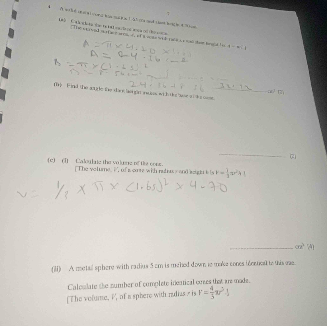 7 
4 A solid metal cone has radius 1.65 cm and slast heigh 4.70cm
(a) Calqulate the total surface area of the cone. 
[The curved surface area. A, of a cone with radius r and stant beight I is A=π rl1
_ 
(b) Find the angle the slant height makes with the base of the cone._
cm^2 [2] 
_ 
[2] 
(c) (i) Calculate the volume of the cone. 
[The volume, V, of a cone with radius r and height h is V= 1/3 π r^2h.1
_ cm^3 [4] 
(1i) A metal sphere with radius 5 cm is melted down to make cones identical to this one. 
Calculate the number of complete identical cones that are made. 
[The volume, V, of a sphere with radius r is V= 4/3 π r^3.]