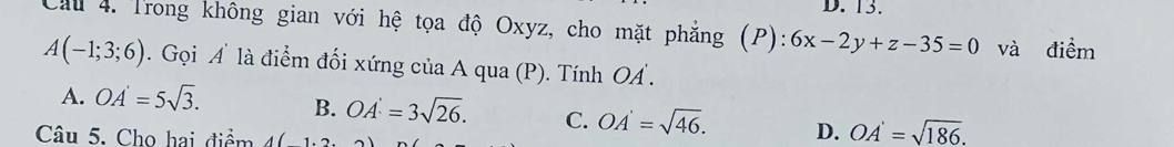 Cầu 4. Trong không gian với hệ tọa độ Oxyz, cho mặt phẳng (P): 6x-2y+z-35=0 và điểm
A(-1;3;6). Gọi A là điểm đối xứng của A qua (P). Tính OA.
A. OA'=5sqrt(3). B. OA'=3sqrt(26). C. OA'=sqrt(46). D. OA'=sqrt(186). 
Câu 5. Cho hai điểm A(1,2,