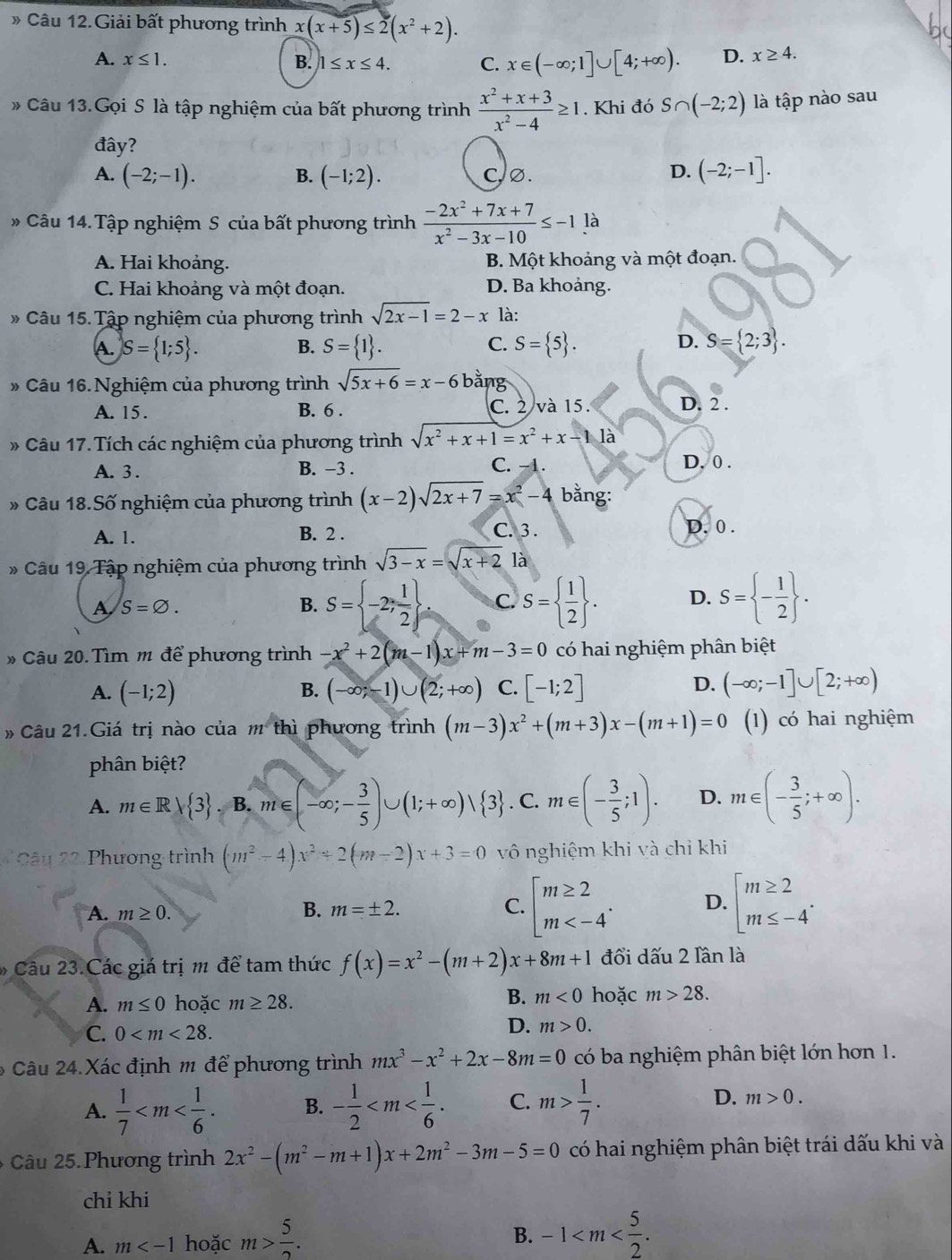 》 Câu 12.Giải bất phương trình x(x+5)≤ 2(x^2+2).
A. x≤ 1. B. 1≤ x≤ 4. C. x∈ (-∈fty ;1]∪ [4;+∈fty ). D. x≥ 4.
Câu 13.Gọi S là tập nghiệm của bất phương trình  (x^2+x+3)/x^2-4 ≥ 1. Khi đó S∩ (-2;2) là tập nào sau
đây?
A. (-2;-1). (-1;2). c,∅. D. (-2;-1].
B.
* Câu 14. Tập nghiệm S của bất phương trình  (-2x^2+7x+7)/x^2-3x-10 ≤ -1.1a
A. Hai khoảng. B. Một khoảng và một đoạn.
C. Hai khoảng và một đoạn. D. Ba khoảng.
Câu 15. Tập nghiệm của phương trình sqrt(2x-1)=2-x là:
D.
A. S= 1;5 . S= 1 . S= 5 . S= 2;3 .
B.
C.
» Câu 16. Nghiệm của phương trình sqrt(5x+6)=x-6b ăng
A. 15 . B. 6 . C. 2 và 15. D. 2 .
* Câu 17.Tích các nghiệm của phương trình sqrt(x^2+x+1)=x^2+x-11a D. 0 .
A. 3 . B. −3 . C. -1.
* Câu 18.Số nghiệm của phương trình (x-2)sqrt(2x+7)=x^2-4 bằng:
A. 1. B. 2 . C. 3 . D. 0 .
* Câu 19 Tập nghiệm của phương trình sqrt(3-x)=sqrt(x+2)la
A S=varnothing .
B. S= -2; 1/2  C. S=  1/2  . D. S= - 1/2  .
# Câu 20. Tìm m để phương trình -x^2+2(m-1)x+m-3=0 có hai nghiệm phân biệt
A. (-1;2) B. (-∈fty ;-1)∪ (2;+∈fty ) C. [-1;2] D. (-∈fty ;-1]∪ [2;+∈fty )
# Câu 21.Giá trị nào của m° thì phương trình (m-3)x^2+(m+3)x-(m+1)=0 (1) có hai nghiệm
phân biệt?
A. m∈ Rvee  3. B. m∈ (-∈fty ;- 3/5 )∪ (1;+∈fty )vee  3. C. m∈ (- 3/5 ;1). D. m∈ (- 3/5 ;+∈fty ).
Cân  Phương trình (m^2-4)x^2+2(m-2)x+3=0 vô nghiệm khi và chỉ khi
A. m≥ 0. B. m=± 2. C. beginarrayl m≥ 2 m D. beginarrayl m≥ 2 m≤ -4endarray. .
Câu 23. Các giá trị m để tam thức f(x)=x^2-(m+2)x+8m+1 đổi dấu 2 lần là
A. m≤ 0 hoặc m≥ 28.
B. m<0</tex> hoặc m>28.
C. 0
D. m>0.
6  Câu 24. Xác định m để phương trình mx^3-x^2+2x-8m=0 có ba nghiệm phân biệt lớn hơn 1.
A.  1/7  B. - 1/2  C. m> 1/7 . D. m>0.
6  Câu 25. Phương trình 2x^2-(m^2-m+1)x+2m^2-3m-5=0 có hai nghiệm phân biệt trái dấu khi và
chỉ khi
A. m hoặc m> 5/2 .
B. -1