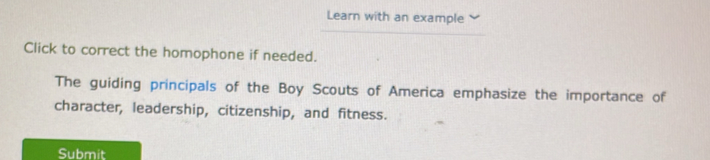 Learn with an example 
Click to correct the homophone if needed. 
The guiding principals of the Boy Scouts of America emphasize the importance of 
character, leadership, citizenship, and fitness. 
Submit