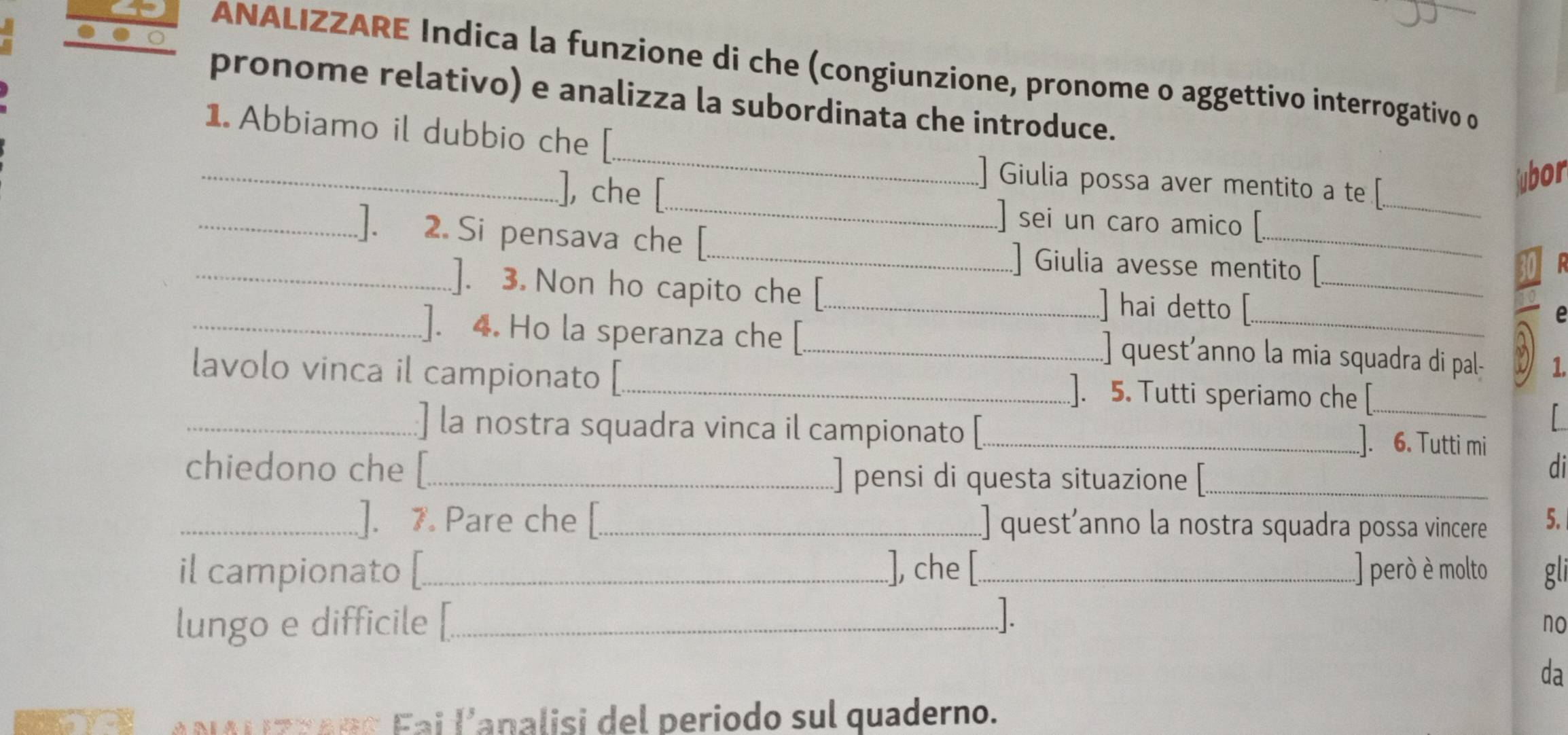 ANALIZZARE Indica la funzione di che (congiunzione, pronome o aggettivo interrogativo o 
pronome relativo) e analizza la subordinata che introduce. 
_ 
_ 
1. Abbiamo il dubbio che [ 
_ 
], che [ 
_ 
Giulia possa aver mentito a te [ 
ubor 
sei un caro amico [ 
_]. 2. Si pensava che [_ ] Giulia avesse mentito 
]. 3. Non ho capito che [_ ] hai detto [_ 

_]. 4. Ho la speranza che [._ ] quest’anno la mia squadra di pal- 1 
lavolo vinca il campionato [ _]. 5. Tutti speriamo che [_ 
_] la nostra squadra vinca il campionato [_ ]. 6. Tutti mi 
chiedono che [_ ] pensi di questa situazione [_ 
di 
_]. 7. Pare che _quest’anno la nostra squadra possa vincere 5. 
il campionato [_ ], che [_ ] però è molto gli 
lungo e difficile [_ 
no 
da 
NALzRaRo Fai l'analisi del periodo sul quaderno.