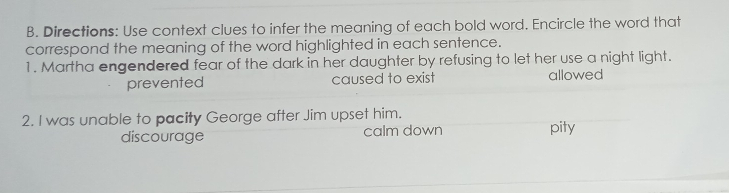 Directions: Use context clues to infer the meaning of each bold word. Encircle the word that
correspond the meaning of the word highlighted in each sentence.
1. Martha engendered fear of the dark in her daughter by refusing to let her use a night light.
prevented caused to exist allowed
2. I was unable to pacity George after Jim upset him.
discourage calm down
pity