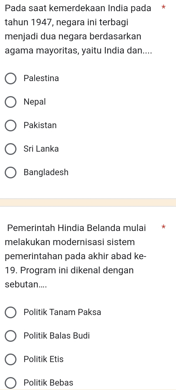 Pada saat kemerdekaan India pada *
tahun 1947, negara ini terbagi
menjadi dua negara berdasarkan
agama mayoritas, yaitu India dan....
Palestina
Nepal
Pakistan
Sri Lanka
Bangladesh
Pemerintah Hindia Belanda mulai *
melakukan modernisasi sistem
pemerintahan pada akhir abad ke-
19. Program ini dikenal dengan
sebutan....
Politik Tanam Paksa
Politik Balas Budi
Politik Etis
Politik Bebas