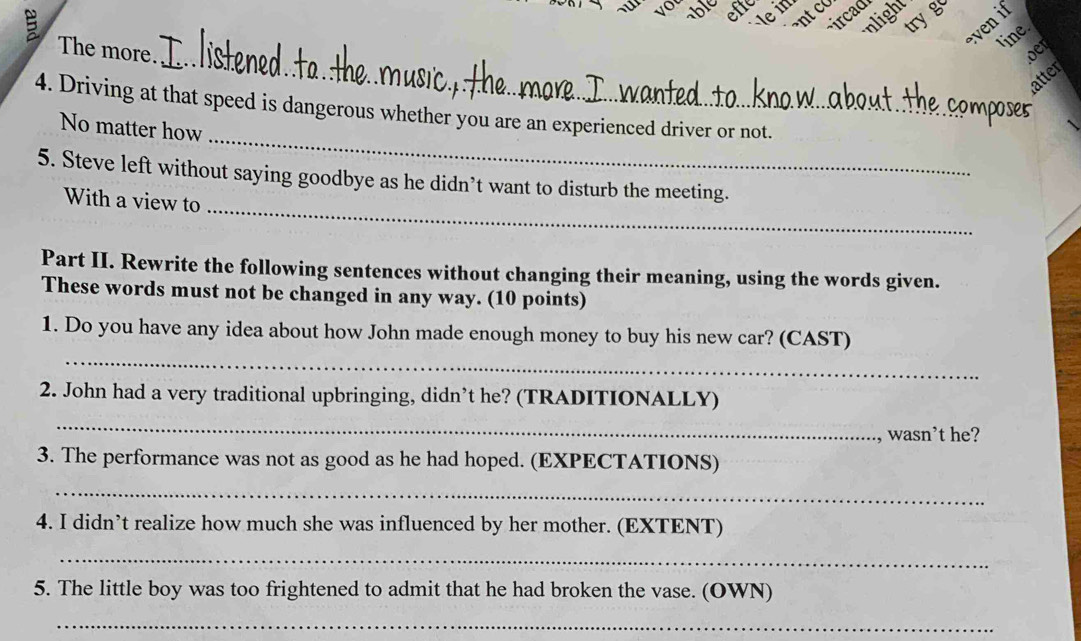 lein 
ircad 
ant co 
nlight 
try g 
even if 
line. 
_ 
The more. oer 
latter 
4. Driving at that speed is dangerous whether you are an experienced driver or not. 
ose5 
_ 
No matter how 
5. Steve left without saying goodbye as he didn’t want to disturb the meeting. 
With a view to 
_ 
Part II. Rewrite the following sentences without changing their meaning, using the words given. 
These words must not be changed in any way. (10 points) 
_ 
1. Do you have any idea about how John made enough money to buy his new car? (CAST) 
2. John had a very traditional upbringing, didn’t he? (TRADITIONALLY) 
_ 
wasn't he? 
3. The performance was not as good as he had hoped. (EXPECTATIONS) 
_ 
4. I didn’t realize how much she was influenced by her mother. (EXTENT) 
_ 
5. The little boy was too frightened to admit that he had broken the vase. (OWN) 
_