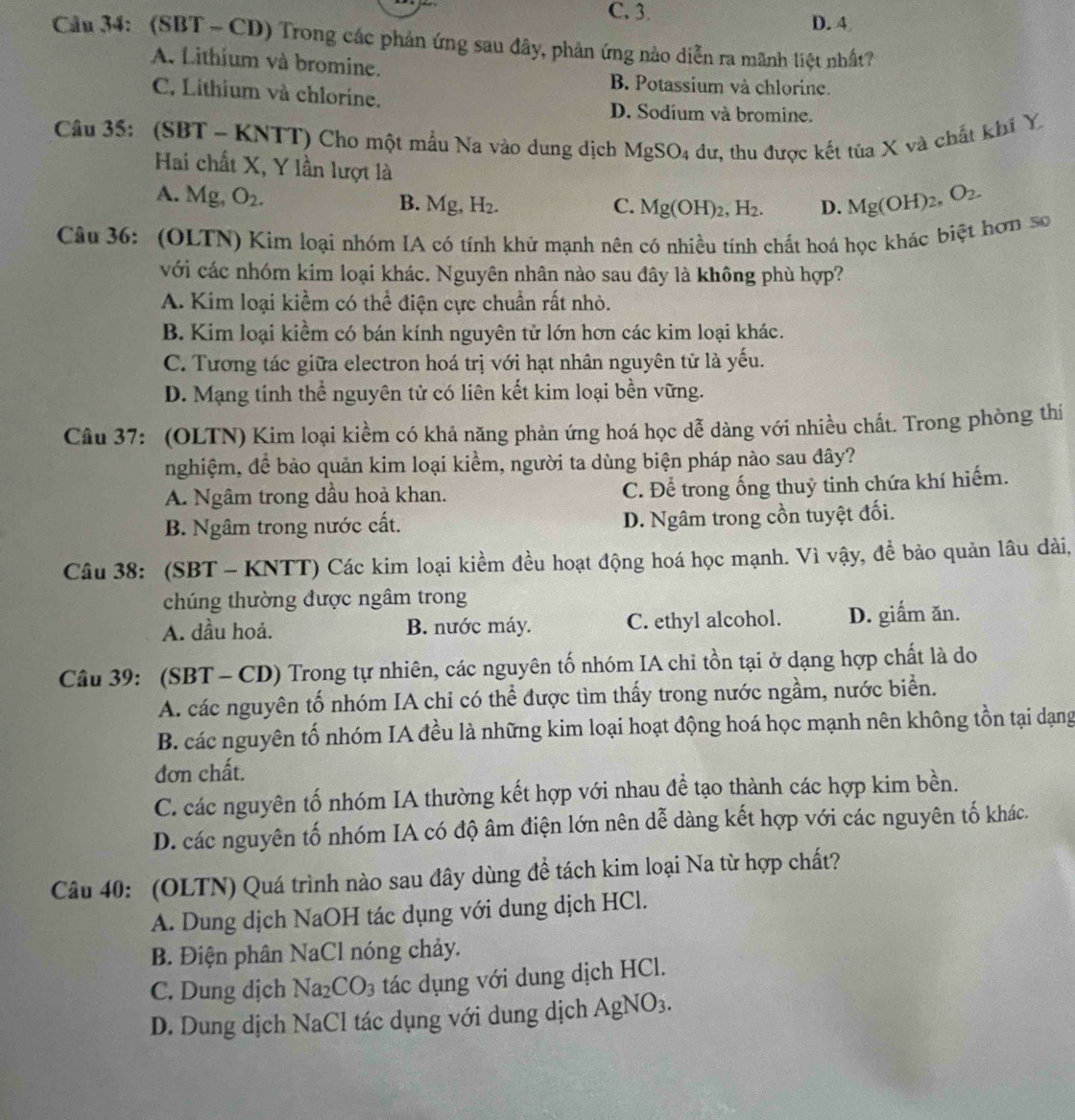C, 3.
D. 4
Cầu 34: (SBT - CD) Trong các phản ứng sau đây, phản ứng nào diễn ra mãnh liệt nhất?
A. Lithium và bromine.
B. Potassium và chlorine.
C, Lithium và chlorine. D. Sodium và bromine.
Câu 35: (SBT- KNTT) Cho một mẫu Na vào dung dịch MgSO_4 dư, thu được kết tủa X và chất khí Y
Hai chất X, Y lần lượt là
A. Mg, O_2. B. M 2. H_2. C. Mg(OH)_2,H_2. D. Mg(OH)_2,O_2.
Câu 36: (OLTN) Kim loại nhóm IA có tính khử mạnh nên có nhiều tính chất hoá học khác biệt hơn số
với các nhóm kim loại khác. Nguyên nhân nào sau đây là không phù hợp?
A. Kim loại kiểm có thể điện cực chuẩn rất nhỏ.
B. Kim loại kiềm có bán kính nguyên tử lớn hơn các kim loại khác.
C. Tương tác giữa electron hoá trị với hạt nhân nguyên tử là yếu.
D. Mạng tính thể nguyên tử có liên kết kim loại bền vững.
Câu 37: (OLTN) Kim loại kiềm có khả năng phản ứng hoá học dễ dàng với nhiều chất. Trong phòng thí
nghiệm, để bảo quản kim loại kiềm, người ta dùng biện pháp nào sau đây?
A. Ngâm trong dầu hoà khan. C. Để trong ống thuỷ tinh chứa khí hiếm.
B. Ngâm trong nước cất. D. Ngâm trong cồn tuyệt đối.
Câu 38: (SBT - KNTT) Các kim loại kiềm đều hoạt động hoá học mạnh. Vì vậy, để bảo quản lâu dài,
chúng thường được ngâm trong
A. dầu hoả. B. nước máy. C. ethyl alcohol. D. giấm ăn.
Câu 39: (SBT - CD) Trong tự nhiên, các nguyên tố nhóm IA chỉ tồn tại ở dạng hợp chất là do
A. các nguyên tố nhóm IA chi có thể được tìm thấy trong nước ngầm, nước biển.
B. các nguyên tố nhóm IA đều là những kim loại hoạt động hoá học mạnh nên không tồn tại dạng
đơn chất.
C. các nguyên tố nhóm IA thường kết hợp với nhau đề tạo thành các hợp kim bền.
D. các nguyên tố nhóm IA có độ âm điện lớn nên dễ dàng kết hợp với các nguyên tố khác.
Câu 40: (OLTN) Quá trình nào sau đây dùng đề tách kim loại Na từ hợp chất?
A. Dung dịch NaOH tác dụng với dung dịch HCl.
B. Điện phân NaCl nóng chảy.
C. Dung dịch Na_2CO_3 tác dụng với dung dịch HCl.
D. Dung dịch NaCl tác dụng với dung dịch AgNO_3.