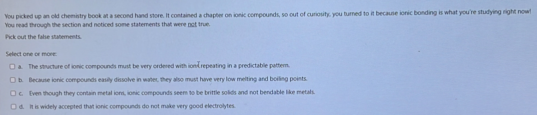 You picked up an old chemistry book at a second hand store. It contained a chapter on ionic compounds, so out of curiosity, you turned to it because ionic bonding is what you're studying right now!
You read through the section and noticed some statements that were not true.
Pick out the false statements.
Select one or more:
a. The structure of ionic compounds must be very ordered with ion repeating in a predictable pattern.
b. Because ionic compounds easily dissolve in water, they also must have very low melting and boiling points.
c. Even though they contain metal ions, ionic compounds seem to be brittle solids and not bendable like metals.
d. It is widely accepted that ionic compounds do not make very good electrolytes.