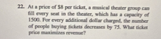 At a price of $8 per ticket, a musical theater group can 
fill every seat in the theater, which has a capacity of
1500. For every additional dollar charged, the number 
of people buying tickets decreases by 75. What ticket 
price maximizes revenue?