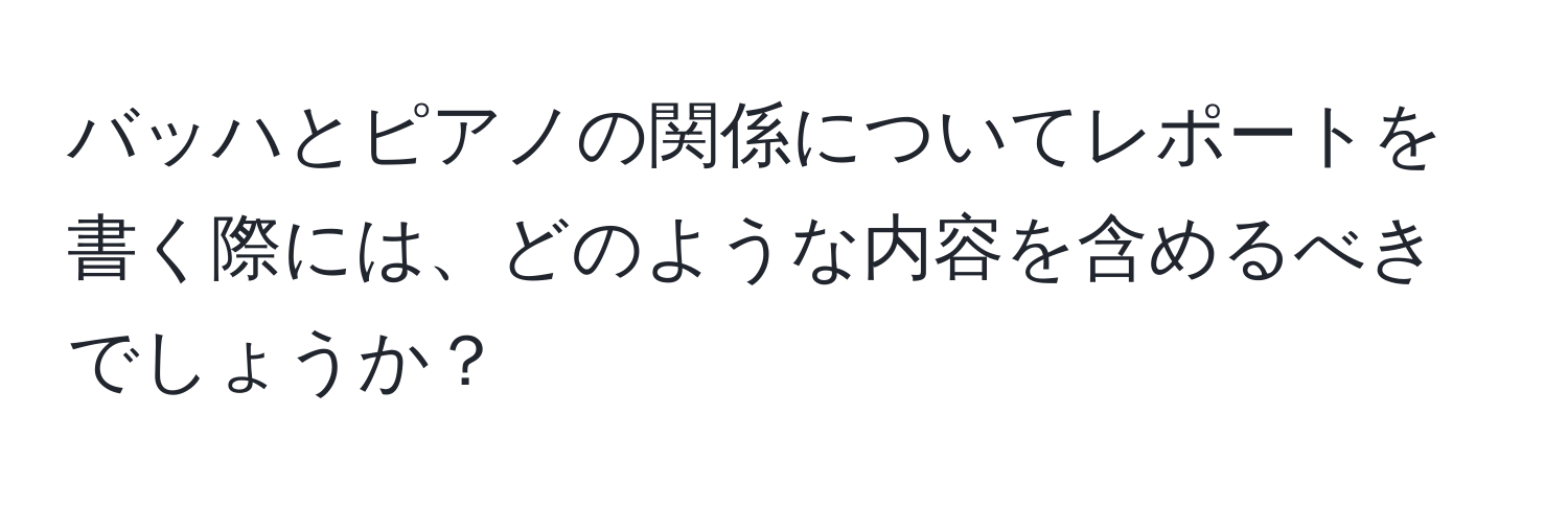 バッハとピアノの関係についてレポートを書く際には、どのような内容を含めるべきでしょうか？