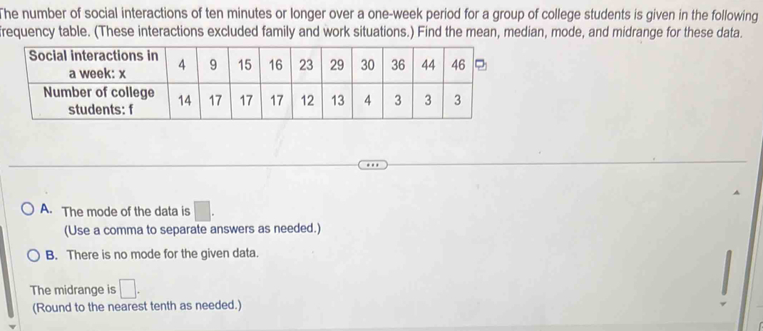 The number of social interactions of ten minutes or longer over a one-week period for a group of college students is given in the following
frequency table. (These interactions excluded family and work situations.) Find the mean, median, mode, and midrange for these data.
A. The mode of the data is □. 
(Use a comma to separate answers as needed.)
B. There is no mode for the given data.
The midrange is □. 
(Round to the nearest tenth as needed.)