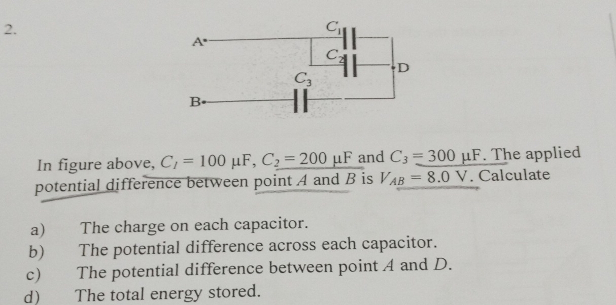 In figure above, C_1=100 μF, C_2=200mu F and C_3=300mu F. The applied
potential difference between point A and B is V_AB=8.0V. Calculate
a) The charge on each capacitor.
b) The potential difference across each capacitor.
c) The potential difference between point A and D.
d) The total energy stored.