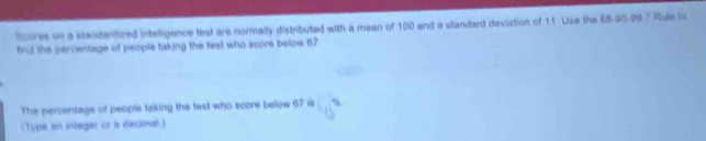 Scores on a standardized intelligence test are normally distributed with a mean of 100 and a standard deviation of 11 Use the 68 - 95 - 99 ' Rule lis 
find the percentage of people taking the test who score below 67
The percentage of people taking the test who score below 67 is 16
(Type an integer or a decimal.)