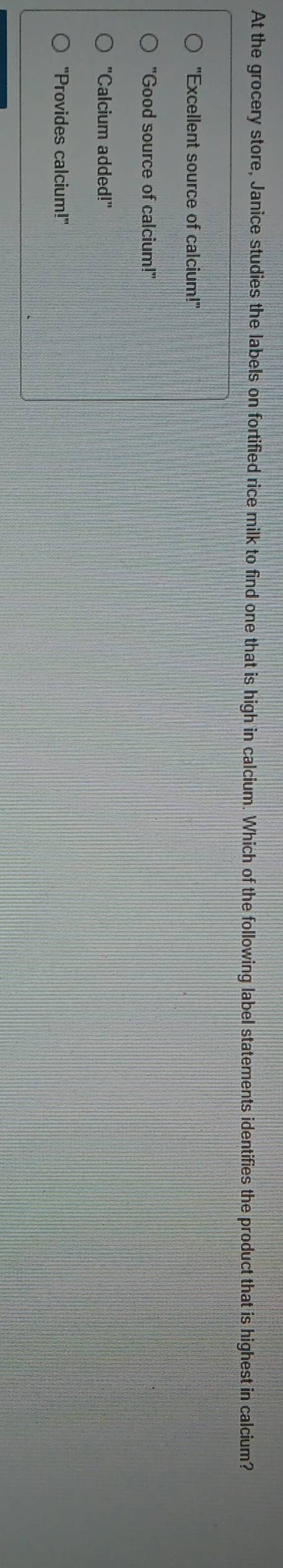 At the grocery store, Janice studies the labels on fortified rice milk to find one that is high in calcium. Which of the following label statements identifies the product that is highest in calcium?
"Excellent source of calcium!"
"Good source of calcium!"
"Calcium added!"
"Provides calcium!"