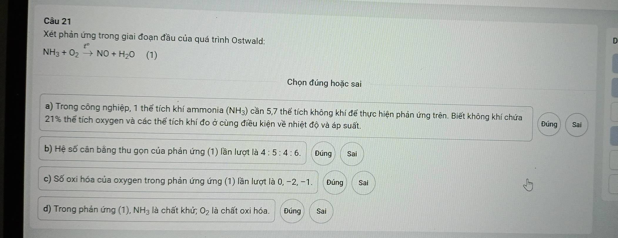 Xét phản ứng trong giai đoạn đầu của quá trình Ostwald:
NH_3+O_2xrightarrow t°NO+H_2O (1)
Chọn đúng hoặc sai
a) Trong công nghiệp, 1 thể tích khí ammonia (NH₃) cần 5,7 thể tích không khí để thực hiện phản ứng trên. Biết không khí chứa
21% thể tích oxygen và các thể tích khí đo ở cùng điều kiện về nhiệt độ và áp suất. Đúng Sai
b) Hệ số cân bằng thu gọn của phản ứng (1) lần lượt là 4:5:4:6. Đúng Sai
c) Số oxi hóa của oxygen trong phản ứng ứng (1) lần lượt là 0, −2, −1. Đúng Sai
d) Trong phản ứng (1), . NH_3 là chất khử; O_2 là chất oxi hóa. Đúng Sai