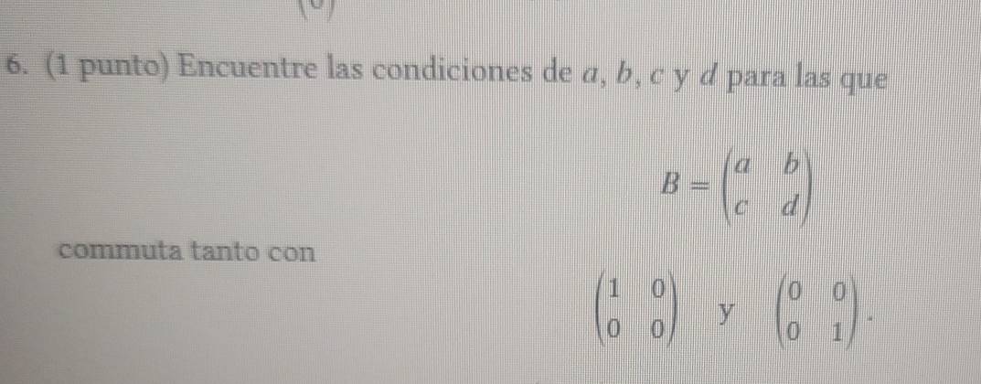 (1 punto) Encuentre las condiciones de α, b, c y d para las que
B=beginpmatrix a&b c&dendpmatrix
commuta tanto con
beginpmatrix 1&0 0&0endpmatrix y beginpmatrix 0&0 0&1endpmatrix.